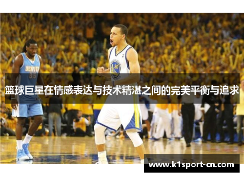 篮球巨星在情感表达与技术精湛之间的完美平衡与追求