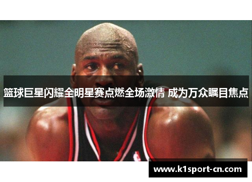 篮球巨星闪耀全明星赛点燃全场激情 成为万众瞩目焦点