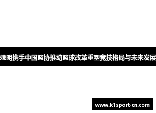 姚明携手中国篮协推动篮球改革重塑竞技格局与未来发展