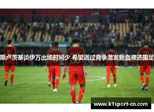 斯卢茨基谈伊万出场时间少 希望通过竞争激发新血液进国足