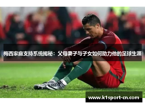 梅西家庭支持系统揭秘：父母妻子与子女如何助力他的足球生涯